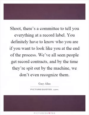 Shoot, there’s a committee to tell you everything at a record label. You definitely have to know who you are if you want to look like you at the end of the process. We’ve all seen people get record contracts, and by the time they’re spit out by the machine, we don’t even recognize them Picture Quote #1