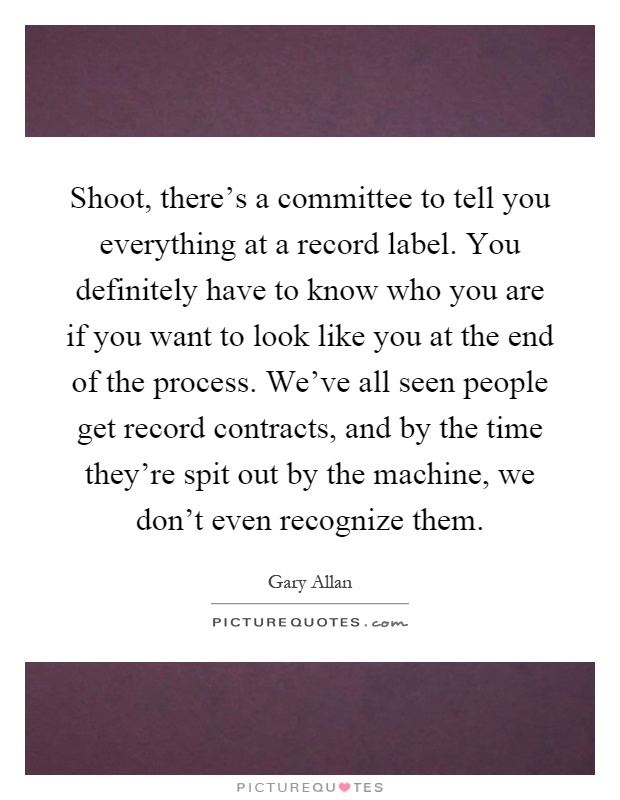 Shoot, there's a committee to tell you everything at a record label. You definitely have to know who you are if you want to look like you at the end of the process. We've all seen people get record contracts, and by the time they're spit out by the machine, we don't even recognize them Picture Quote #1