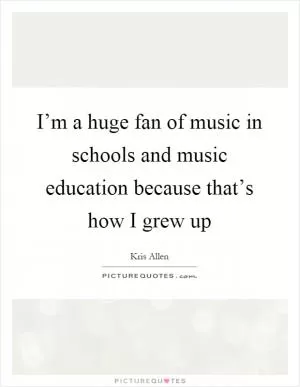 I’m a huge fan of music in schools and music education because that’s how I grew up Picture Quote #1