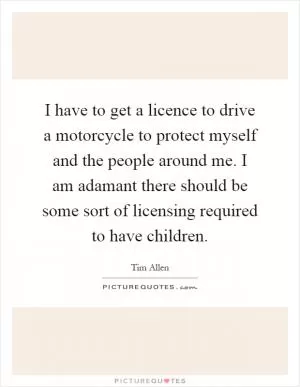 I have to get a licence to drive a motorcycle to protect myself and the people around me. I am adamant there should be some sort of licensing required to have children Picture Quote #1