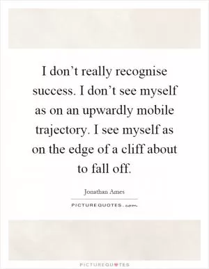 I don’t really recognise success. I don’t see myself as on an upwardly mobile trajectory. I see myself as on the edge of a cliff about to fall off Picture Quote #1
