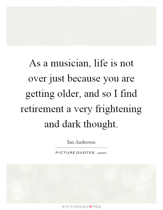 As a musician, life is not over just because you are getting older, and so I find retirement a very frightening and dark thought Picture Quote #1