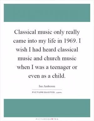 Classical music only really came into my life in 1969. I wish I had heard classical music and church music when I was a teenager or even as a child Picture Quote #1