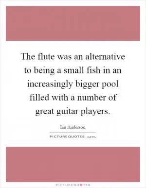 The flute was an alternative to being a small fish in an increasingly bigger pool filled with a number of great guitar players Picture Quote #1