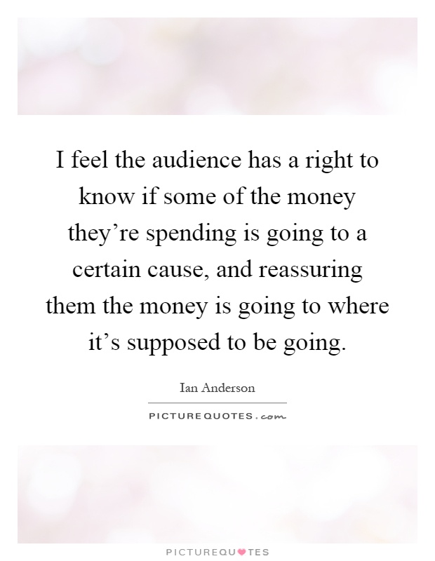I feel the audience has a right to know if some of the money they're spending is going to a certain cause, and reassuring them the money is going to where it's supposed to be going Picture Quote #1