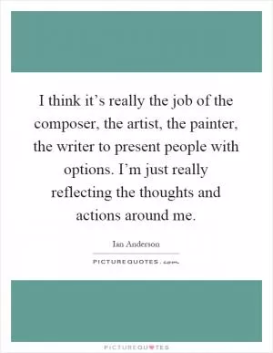 I think it’s really the job of the composer, the artist, the painter, the writer to present people with options. I’m just really reflecting the thoughts and actions around me Picture Quote #1