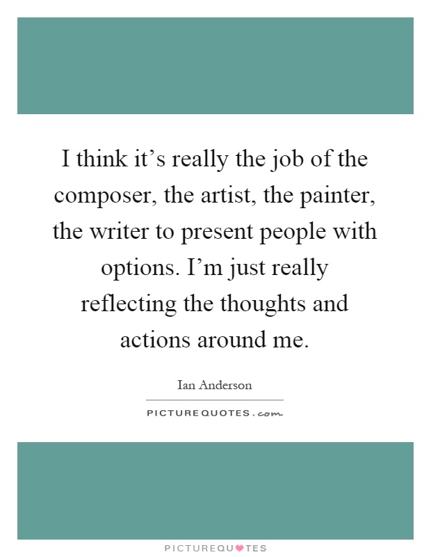 I think it's really the job of the composer, the artist, the painter, the writer to present people with options. I'm just really reflecting the thoughts and actions around me Picture Quote #1