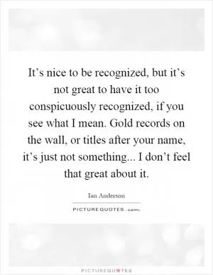 It’s nice to be recognized, but it’s not great to have it too conspicuously recognized, if you see what I mean. Gold records on the wall, or titles after your name, it’s just not something... I don’t feel that great about it Picture Quote #1