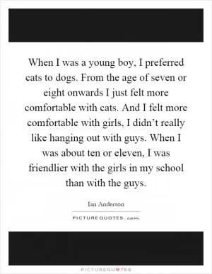 When I was a young boy, I preferred cats to dogs. From the age of seven or eight onwards I just felt more comfortable with cats. And I felt more comfortable with girls, I didn’t really like hanging out with guys. When I was about ten or eleven, I was friendlier with the girls in my school than with the guys Picture Quote #1