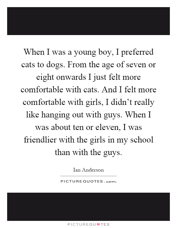 When I was a young boy, I preferred cats to dogs. From the age of seven or eight onwards I just felt more comfortable with cats. And I felt more comfortable with girls, I didn't really like hanging out with guys. When I was about ten or eleven, I was friendlier with the girls in my school than with the guys Picture Quote #1