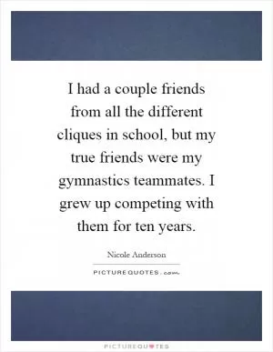 I had a couple friends from all the different cliques in school, but my true friends were my gymnastics teammates. I grew up competing with them for ten years Picture Quote #1