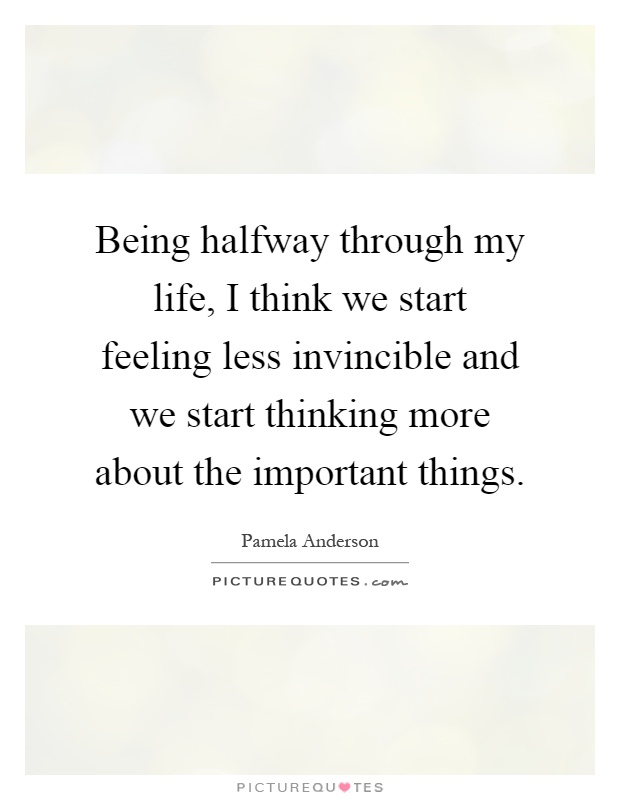 Being halfway through my life, I think we start feeling less invincible and we start thinking more about the important things Picture Quote #1
