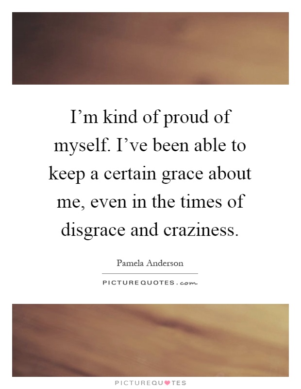 I'm kind of proud of myself. I've been able to keep a certain grace about me, even in the times of disgrace and craziness Picture Quote #1