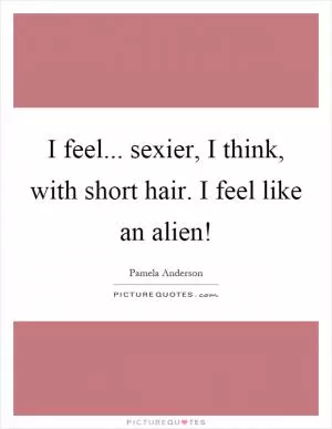 I feel... sexier, I think, with short hair. I feel like an alien! Picture Quote #1