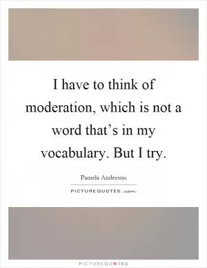 I have to think of moderation, which is not a word that’s in my vocabulary. But I try Picture Quote #1