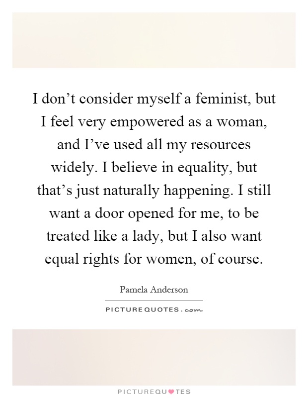 I don't consider myself a feminist, but I feel very empowered as a woman, and I've used all my resources widely. I believe in equality, but that's just naturally happening. I still want a door opened for me, to be treated like a lady, but I also want equal rights for women, of course Picture Quote #1