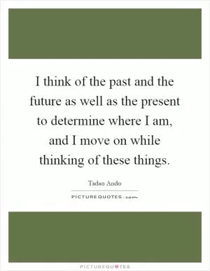 I think of the past and the future as well as the present to determine where I am, and I move on while thinking of these things Picture Quote #1