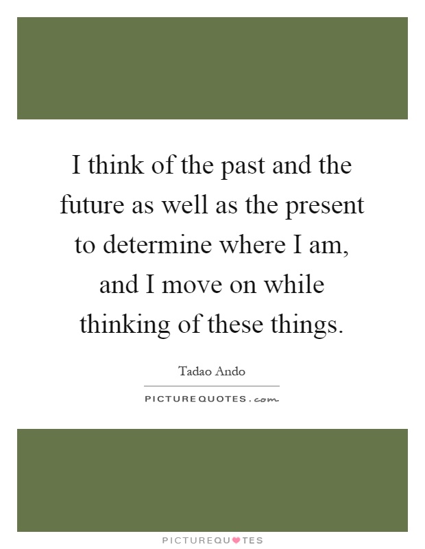 I think of the past and the future as well as the present to determine where I am, and I move on while thinking of these things Picture Quote #1