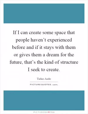 If I can create some space that people haven’t experienced before and if it stays with them or gives them a dream for the future, that’s the kind of structure I seek to create Picture Quote #1