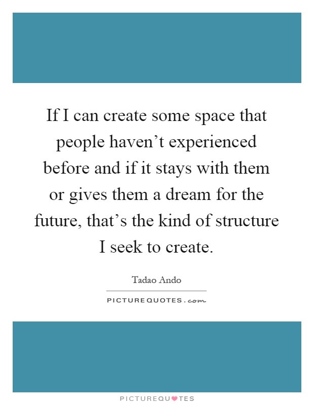 If I can create some space that people haven't experienced before and if it stays with them or gives them a dream for the future, that's the kind of structure I seek to create Picture Quote #1