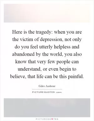 Here is the tragedy: when you are the victim of depression, not only do you feel utterly helpless and abandoned by the world, you also know that very few people can understand, or even begin to believe, that life can be this painful Picture Quote #1