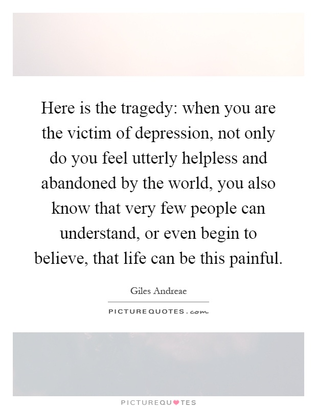 Here is the tragedy: when you are the victim of depression, not only do you feel utterly helpless and abandoned by the world, you also know that very few people can understand, or even begin to believe, that life can be this painful Picture Quote #1