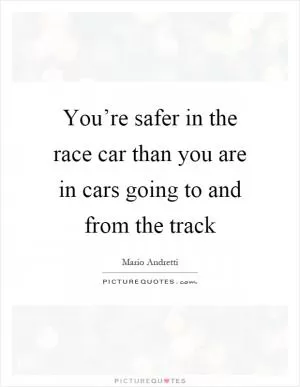 You’re safer in the race car than you are in cars going to and from the track Picture Quote #1