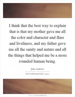 I think that the best way to explain that is that my mother gave me all the color and character and flare and liveliness, and my father gave me all the sanity and nature and all the things that helped me be a more rounded human being Picture Quote #1