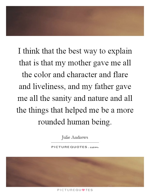 I think that the best way to explain that is that my mother gave me all the color and character and flare and liveliness, and my father gave me all the sanity and nature and all the things that helped me be a more rounded human being Picture Quote #1