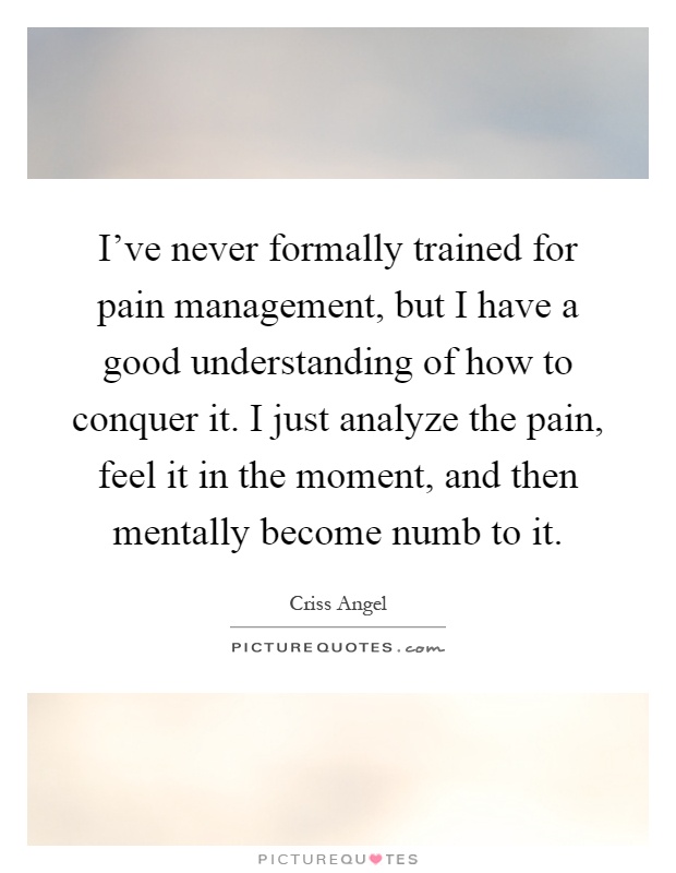 I've never formally trained for pain management, but I have a good understanding of how to conquer it. I just analyze the pain, feel it in the moment, and then mentally become numb to it Picture Quote #1