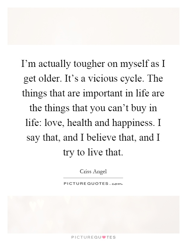 I'm actually tougher on myself as I get older. It's a vicious cycle. The things that are important in life are the things that you can't buy in life: love, health and happiness. I say that, and I believe that, and I try to live that Picture Quote #1