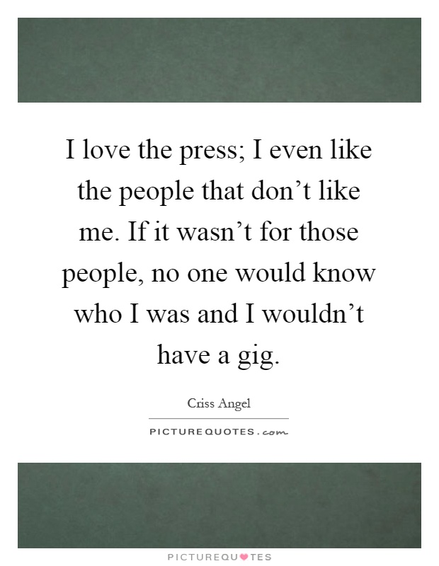 I love the press; I even like the people that don't like me. If it wasn't for those people, no one would know who I was and I wouldn't have a gig Picture Quote #1