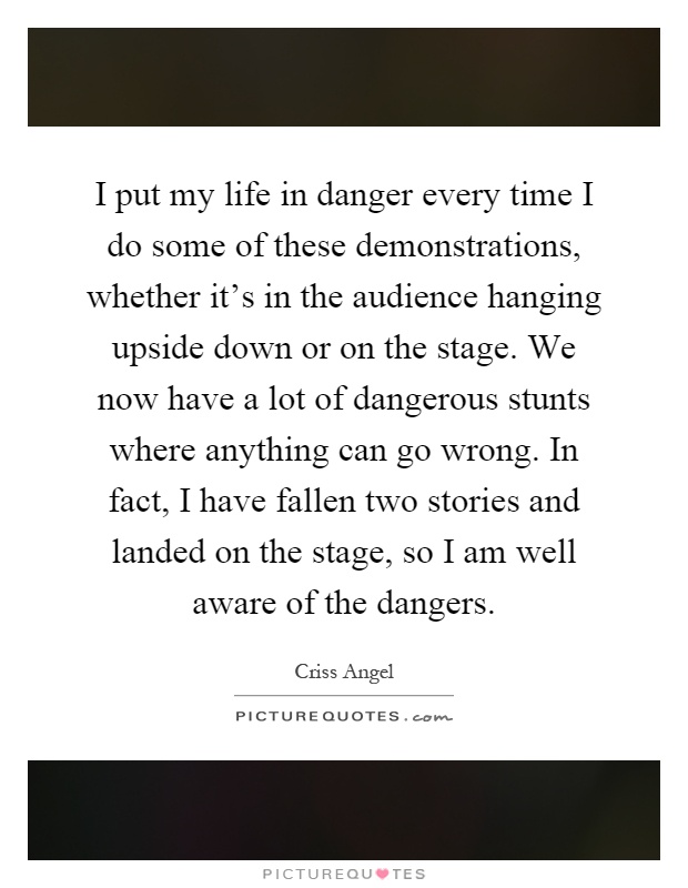 I put my life in danger every time I do some of these demonstrations, whether it's in the audience hanging upside down or on the stage. We now have a lot of dangerous stunts where anything can go wrong. In fact, I have fallen two stories and landed on the stage, so I am well aware of the dangers Picture Quote #1
