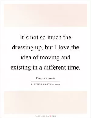 It’s not so much the dressing up, but I love the idea of moving and existing in a different time Picture Quote #1