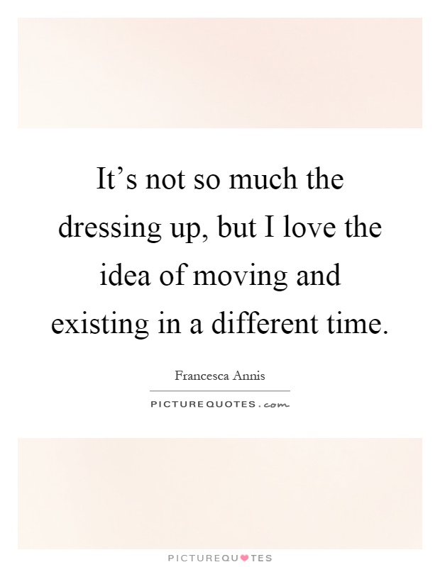 It's not so much the dressing up, but I love the idea of moving and existing in a different time Picture Quote #1