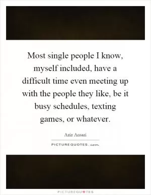 Most single people I know, myself included, have a difficult time even meeting up with the people they like, be it busy schedules, texting games, or whatever Picture Quote #1