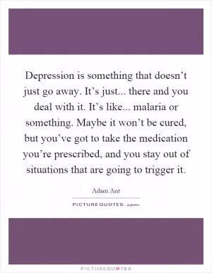 Depression is something that doesn’t just go away. It’s just... there and you deal with it. It’s like... malaria or something. Maybe it won’t be cured, but you’ve got to take the medication you’re prescribed, and you stay out of situations that are going to trigger it Picture Quote #1
