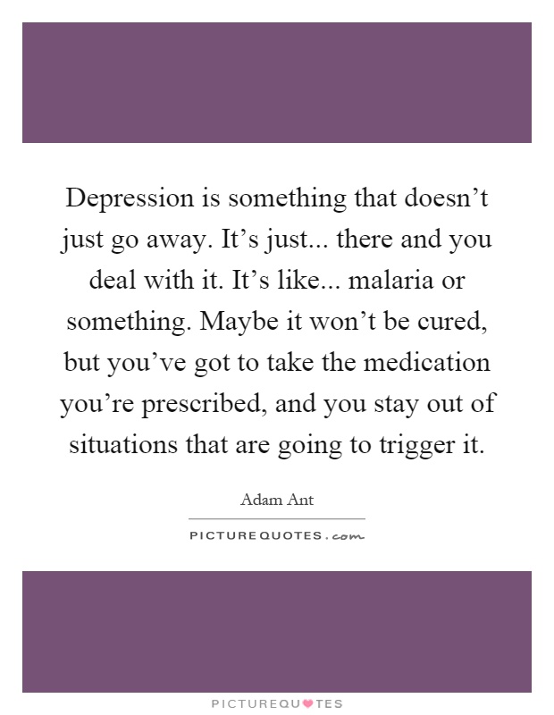 Depression is something that doesn't just go away. It's just... there and you deal with it. It's like... malaria or something. Maybe it won't be cured, but you've got to take the medication you're prescribed, and you stay out of situations that are going to trigger it Picture Quote #1