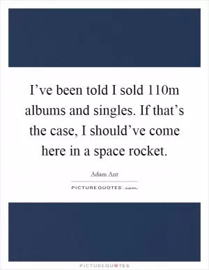 I’ve been told I sold 110m albums and singles. If that’s the case, I should’ve come here in a space rocket Picture Quote #1