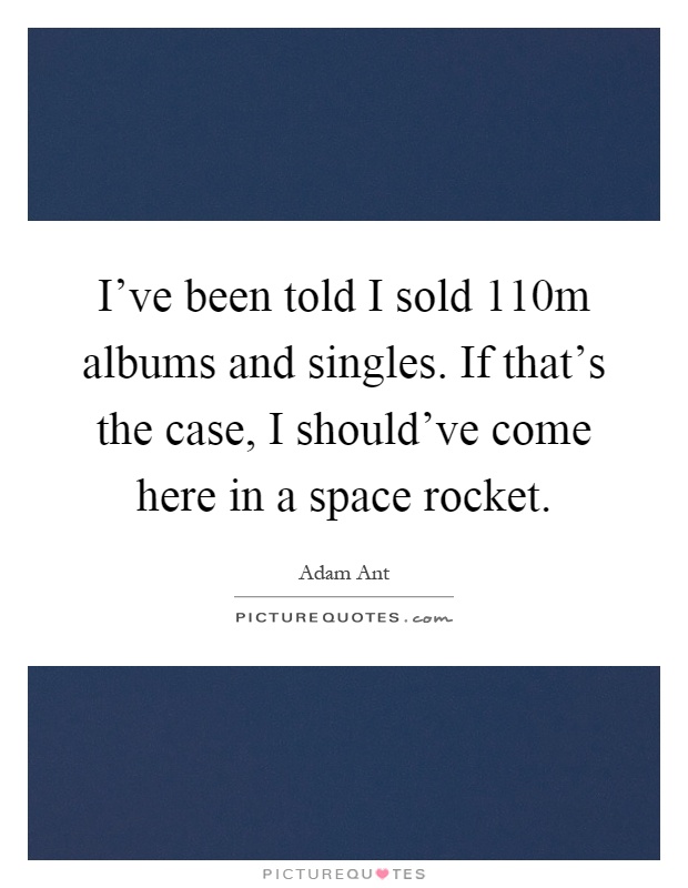 I've been told I sold 110m albums and singles. If that's the case, I should've come here in a space rocket Picture Quote #1