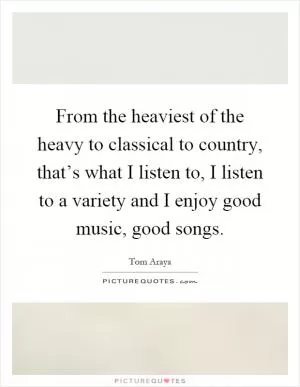 From the heaviest of the heavy to classical to country, that’s what I listen to, I listen to a variety and I enjoy good music, good songs Picture Quote #1