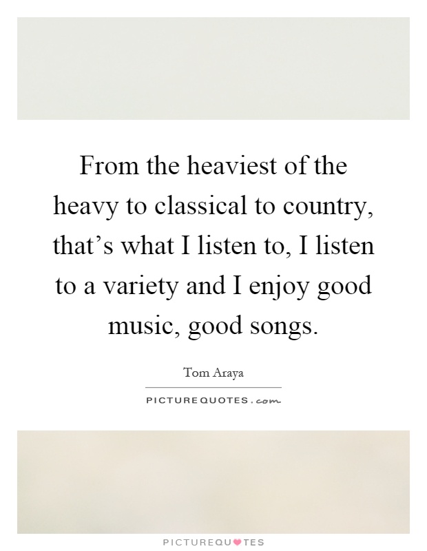 From the heaviest of the heavy to classical to country, that's what I listen to, I listen to a variety and I enjoy good music, good songs Picture Quote #1