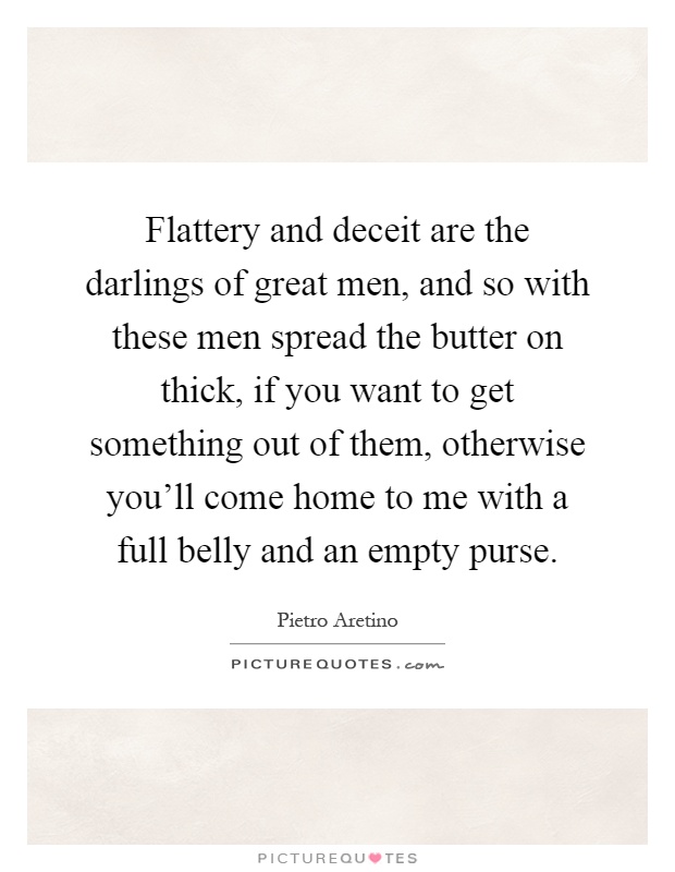 Flattery and deceit are the darlings of great men, and so with these men spread the butter on thick, if you want to get something out of them, otherwise you'll come home to me with a full belly and an empty purse Picture Quote #1