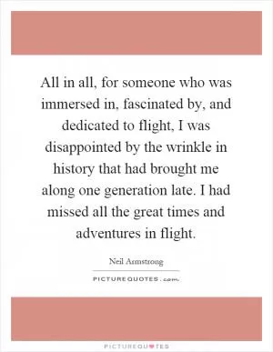 All in all, for someone who was immersed in, fascinated by, and dedicated to flight, I was disappointed by the wrinkle in history that had brought me along one generation late. I had missed all the great times and adventures in flight Picture Quote #1