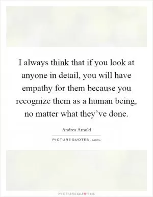 I always think that if you look at anyone in detail, you will have empathy for them because you recognize them as a human being, no matter what they’ve done Picture Quote #1