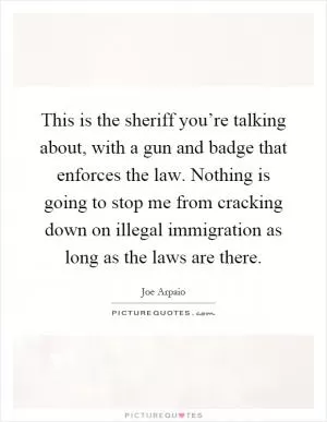 This is the sheriff you’re talking about, with a gun and badge that enforces the law. Nothing is going to stop me from cracking down on illegal immigration as long as the laws are there Picture Quote #1