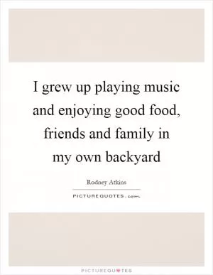 I grew up playing music and enjoying good food, friends and family in my own backyard Picture Quote #1