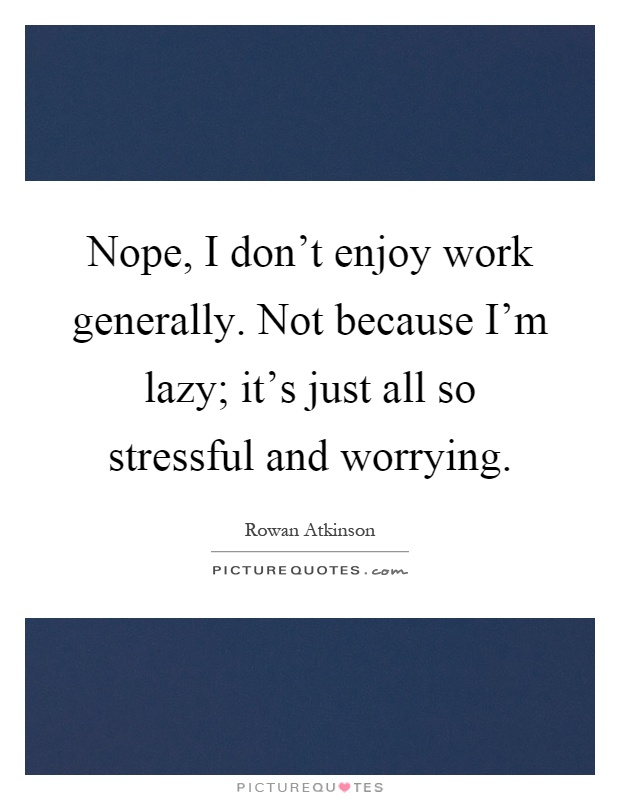 Nope, I don't enjoy work generally. Not because I'm lazy; it's just all so stressful and worrying Picture Quote #1