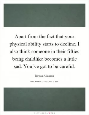 Apart from the fact that your physical ability starts to decline, I also think someone in their fifties being childlike becomes a little sad. You’ve got to be careful Picture Quote #1