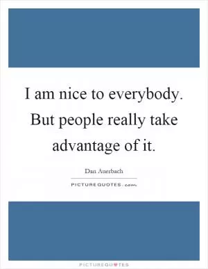 I am nice to everybody. But people really take advantage of it Picture Quote #1